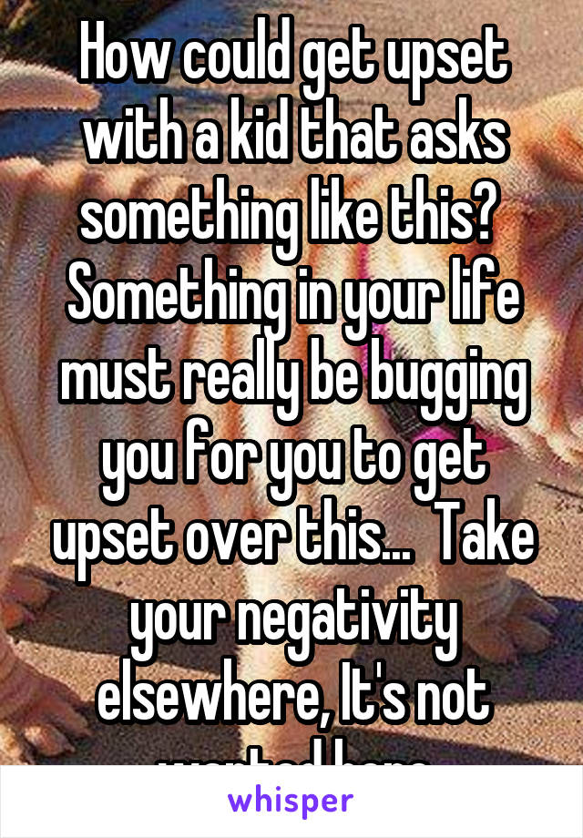 How could get upset with a kid that asks something like this? 
Something in your life must really be bugging you for you to get upset over this...  Take your negativity elsewhere, It's not wanted here