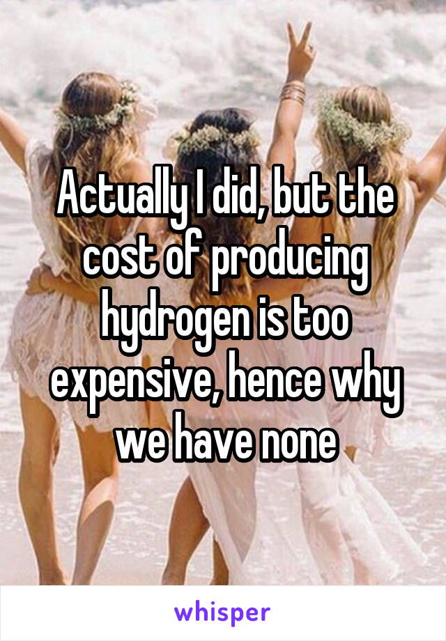 Actually I did, but the cost of producing hydrogen is too expensive, hence why we have none