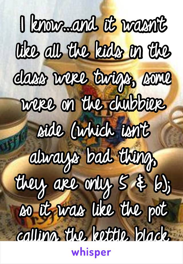 I know...and it wasn't like all the kids in the class were twigs, some were on the chubbier side (which isn't always bad thing, they are only 5 & 6); so it was like the pot calling the kettle black