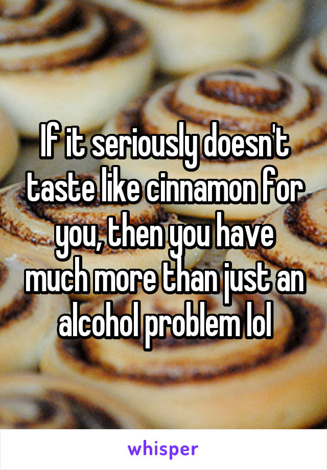 If it seriously doesn't taste like cinnamon for you, then you have much more than just an alcohol problem lol