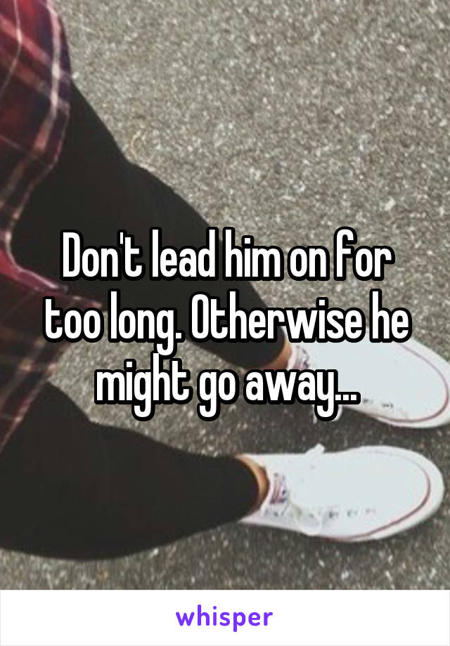 Don't lead him on for too long. Otherwise he might go away...