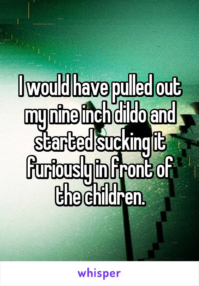 I would have pulled out my nine inch dildo and started sucking it furiously in front of the children.