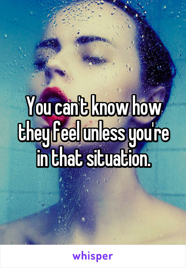 You can't know how they feel unless you're in that situation.