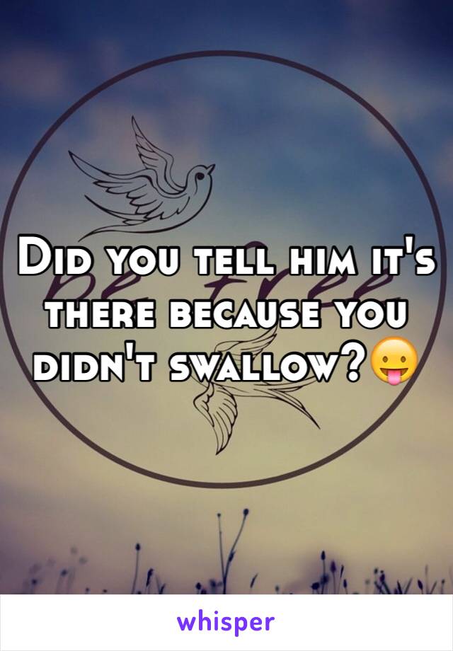 Did you tell him it's there because you didn't swallow?😛