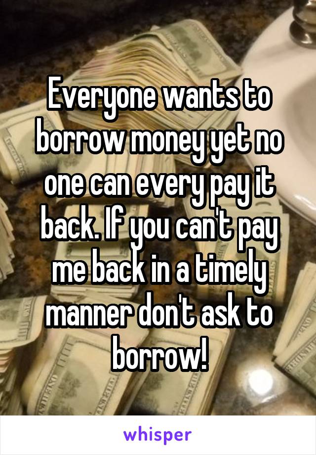 Everyone wants to borrow money yet no one can every pay it back. If you can't pay me back in a timely manner don't ask to borrow!