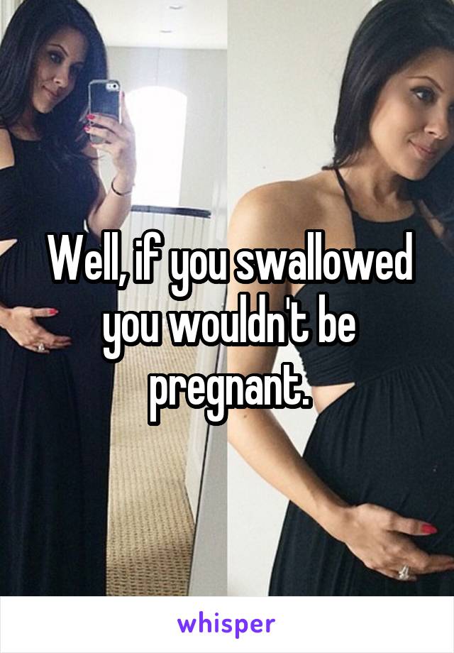 Well, if you swallowed you wouldn't be pregnant.