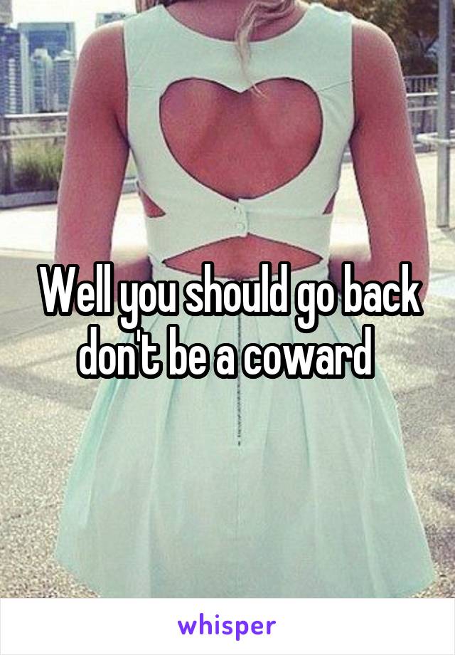 Well you should go back don't be a coward 