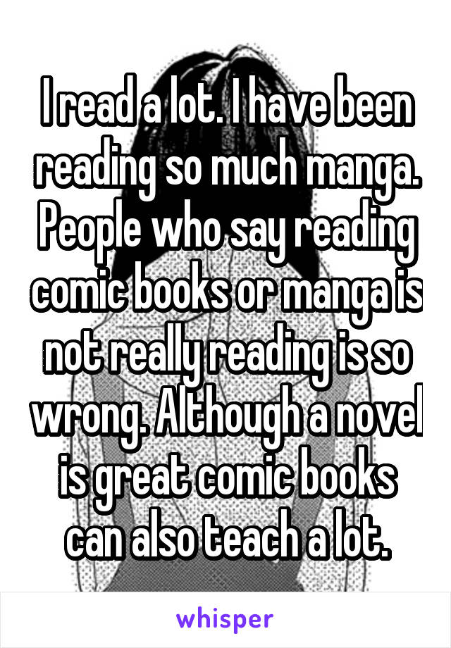 I read a lot. I have been reading so much manga. People who say reading comic books or manga is not really reading is so wrong. Although a novel is great comic books can also teach a lot.