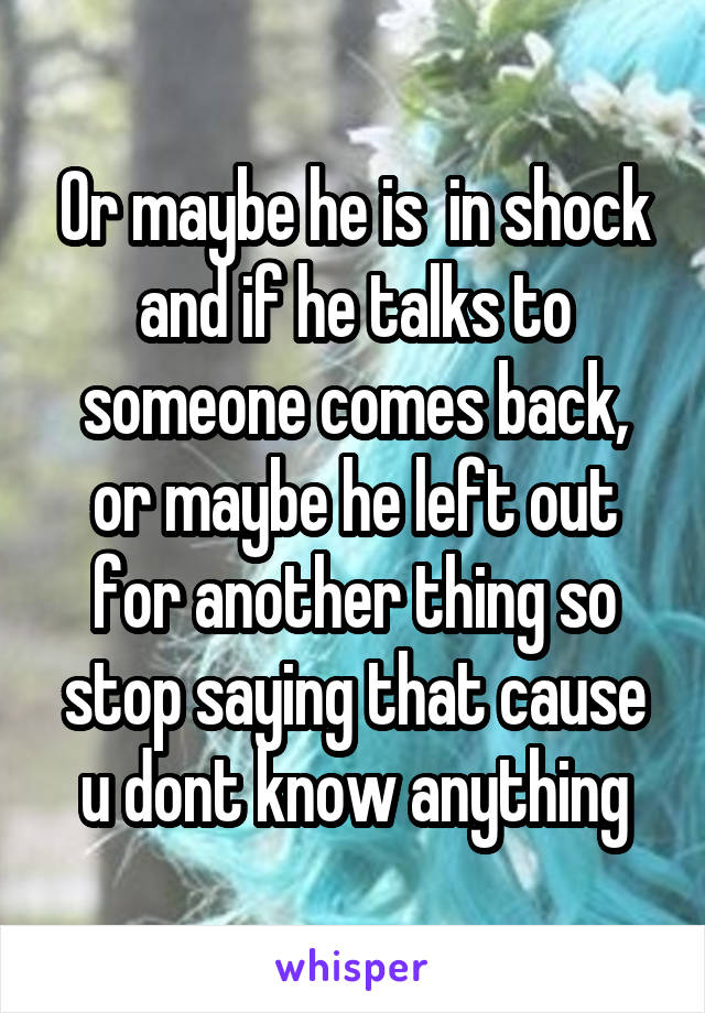 Or maybe he is  in shock and if he talks to someone comes back, or maybe he left out for another thing so stop saying that cause u dont know anything