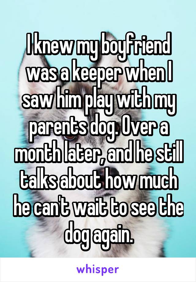 I knew my boyfriend was a keeper when I saw him play with my parents dog. Over a month later, and he still talks about how much he can't wait to see the dog again.