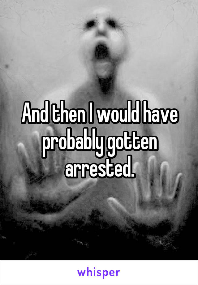 And then I would have probably gotten arrested.