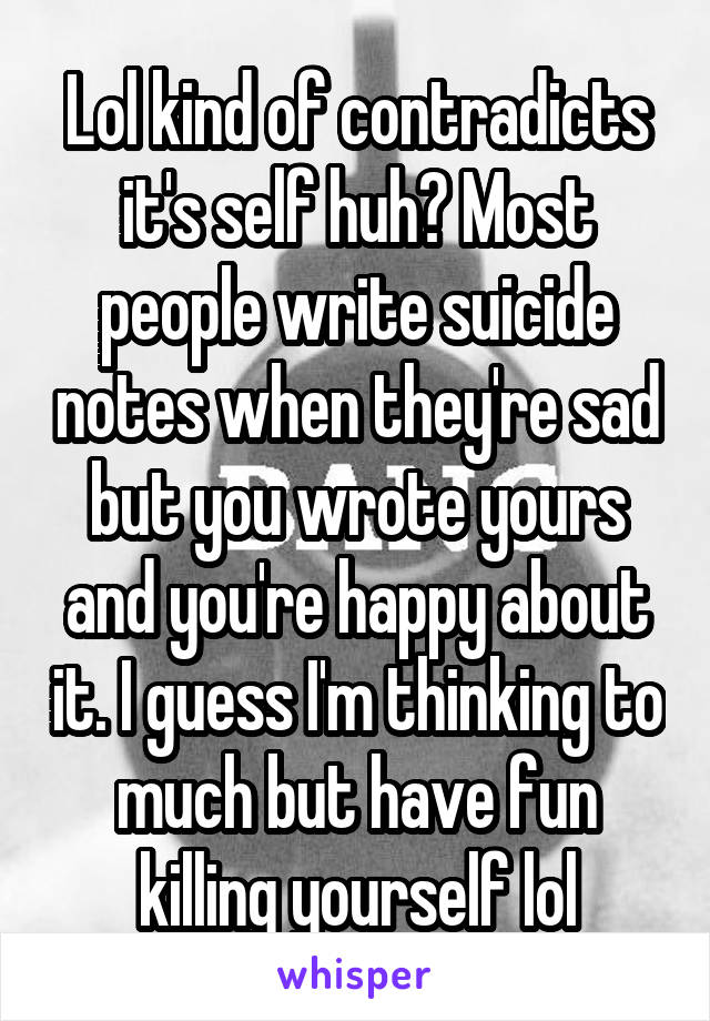 Lol kind of contradicts it's self huh? Most people write suicide notes when they're sad but you wrote yours and you're happy about it. I guess I'm thinking to much but have fun killing yourself lol