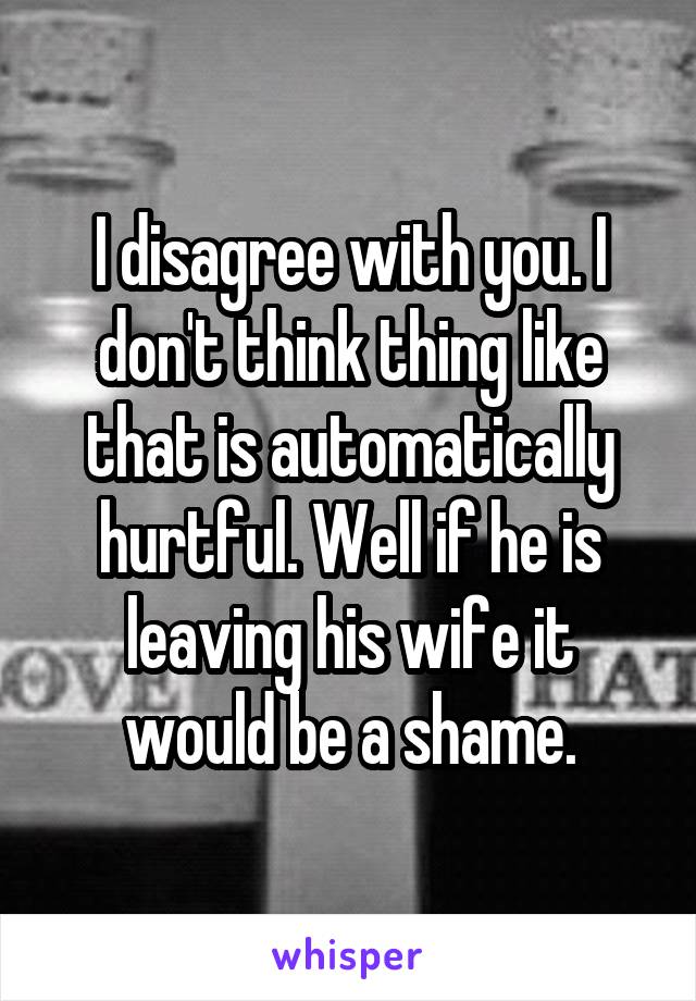 I disagree with you. I don't think thing like that is automatically hurtful. Well if he is leaving his wife it would be a shame.