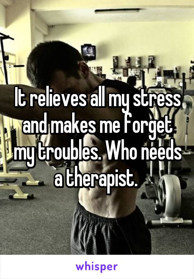 It relieves all my stress and makes me forget my troubles. Who needs a therapist. 