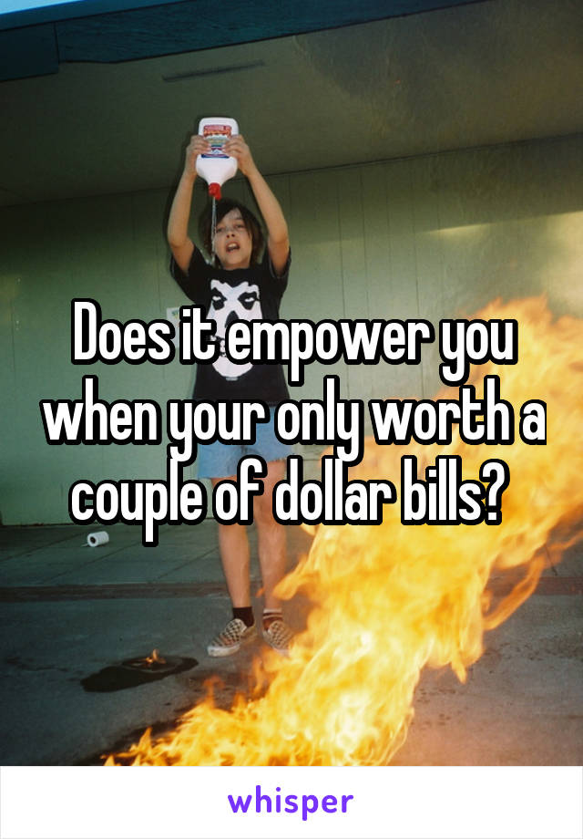 Does it empower you when your only worth a couple of dollar bills? 