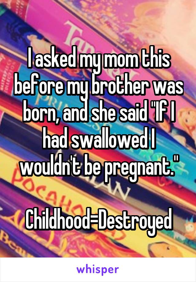 I asked my mom this before my brother was born, and she said "If I had swallowed I wouldn't be pregnant."

Childhood=Destroyed