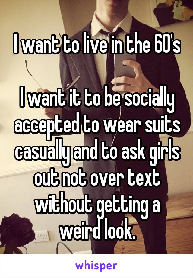 I want to live in the 60's 
I want it to be socially accepted to wear suits casually and to ask girls out not over text without getting a weird look.