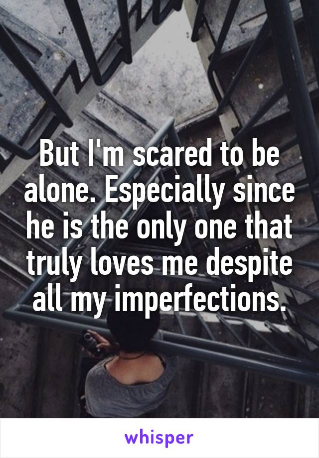 But I'm scared to be alone. Especially since he is the only one that truly loves me despite all my imperfections.