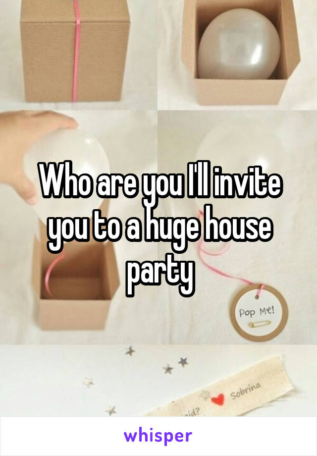 Who are you I'll invite you to a huge house party