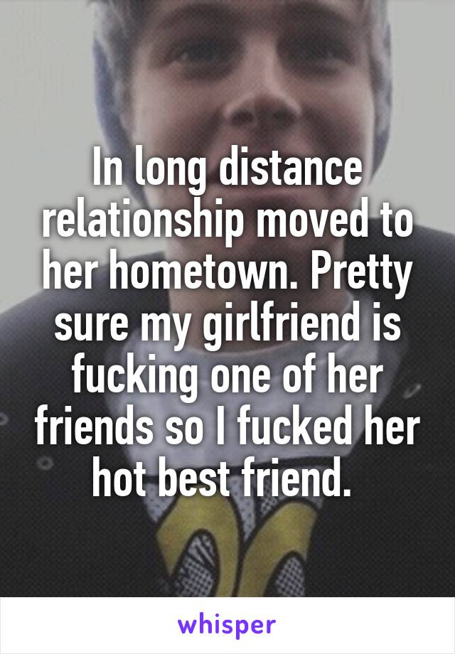 In long distance relationship moved to her hometown. Pretty sure my girlfriend is fucking one of her friends so I fucked her hot best friend. 