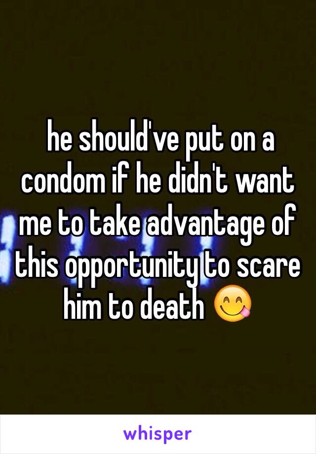  he should've put on a condom if he didn't want me to take advantage of this opportunity to scare him to death 😋