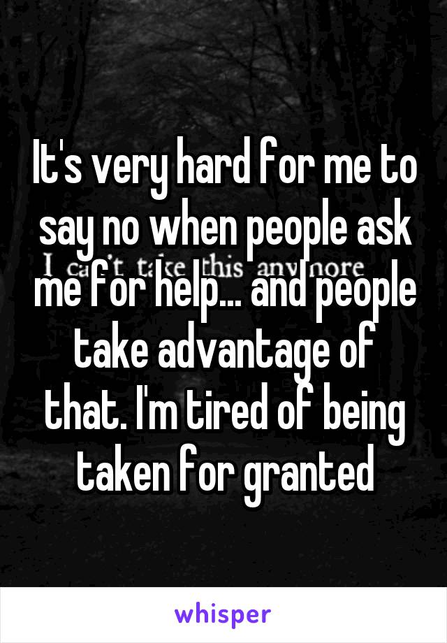 It's very hard for me to say no when people ask me for help... and people take advantage of that. I'm tired of being taken for granted