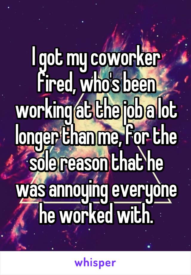 I got my coworker fired, who's been working at the job a lot longer than me, for the sole reason that he was annoying everyone he worked with.