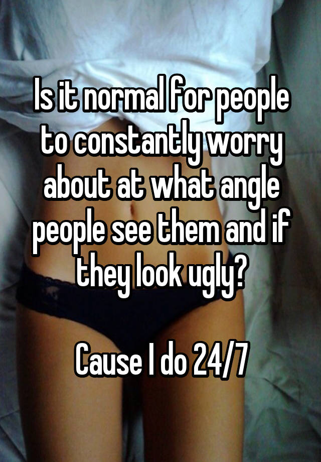 Is it normal for people to constantly worry about at what angle people see them and if they look ugly?

Cause I do 24/7