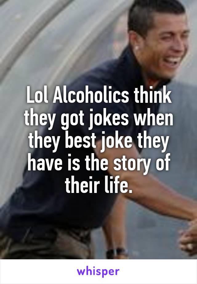 Lol Alcoholics think they got jokes when they best joke they have is the story of their life.