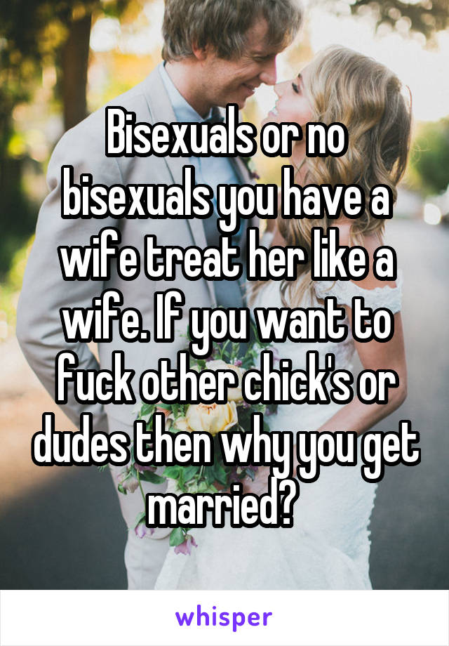 Bisexuals or no bisexuals you have a wife treat her like a wife. If you want to fuck other chick's or dudes then why you get married? 