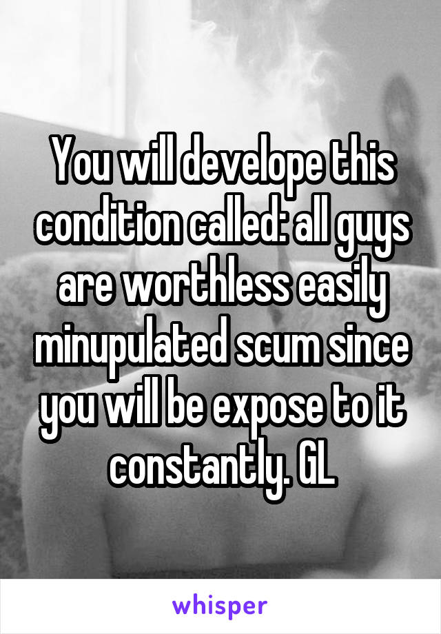 You will develope this condition called: all guys are worthless easily minupulated scum since you will be expose to it constantly. GL