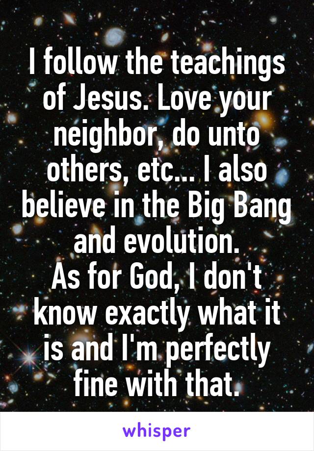 I follow the teachings of Jesus. Love your neighbor, do unto others, etc... I also believe in the Big Bang and evolution.
As for God, I don't know exactly what it is and I'm perfectly fine with that.