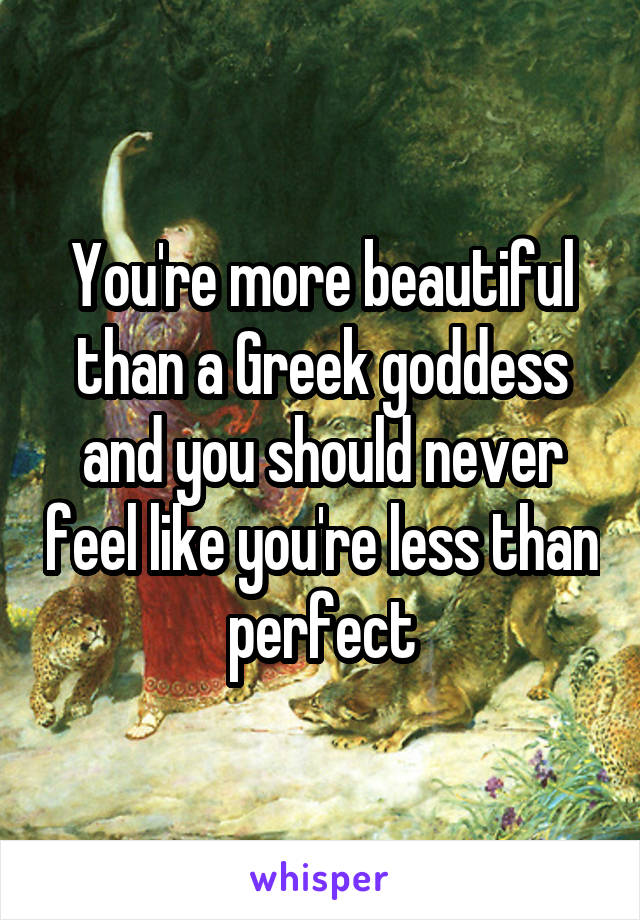 You're more beautiful than a Greek goddess and you should never feel like you're less than perfect