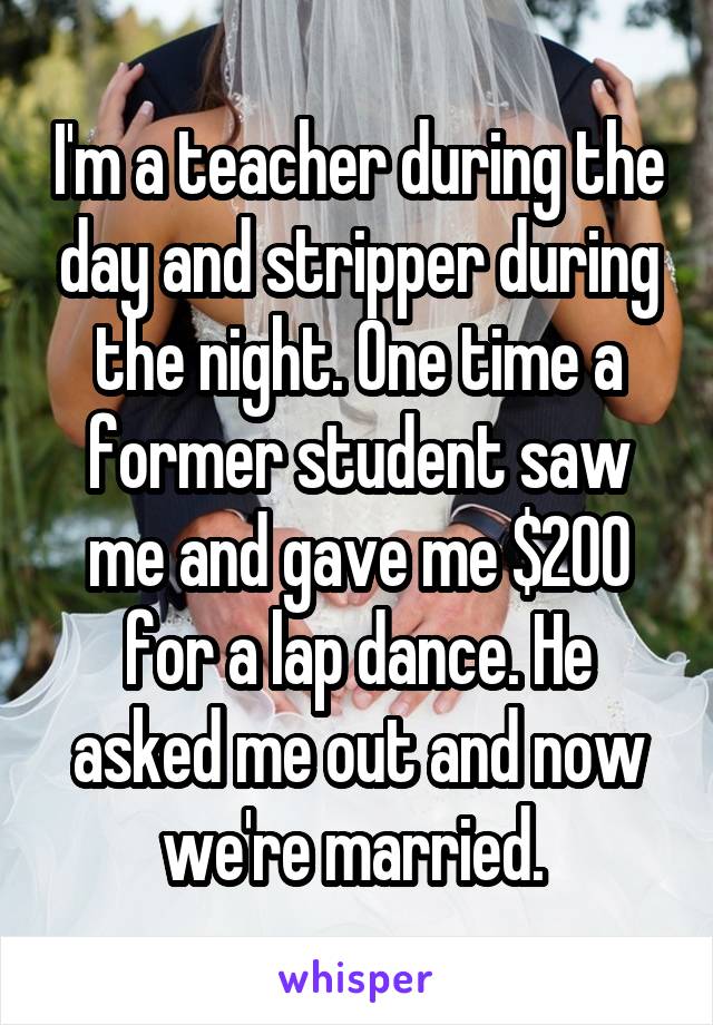 I'm a teacher during the day and stripper during the night. One time a former student saw me and gave me $200 for a lap dance. He asked me out and now we're married. 