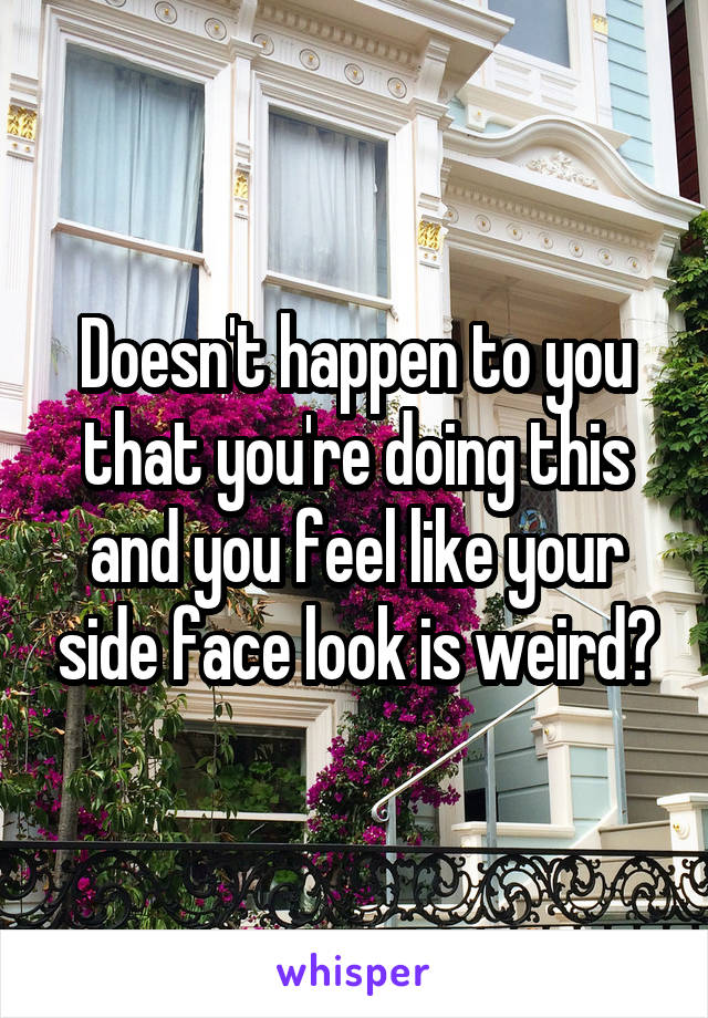 Doesn't happen to you that you're doing this and you feel like your side face look is weird?