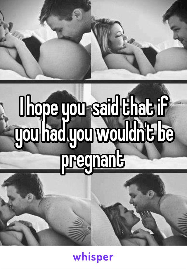 I hope you  said that if you had you wouldn't be pregnant 