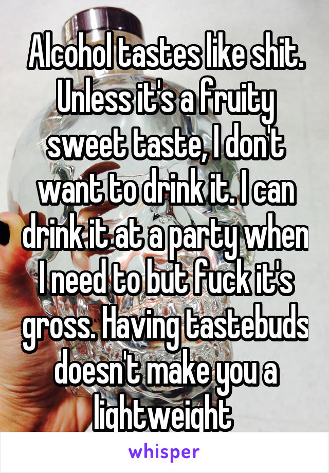 Alcohol tastes like shit. Unless it's a fruity sweet taste, I don't want to drink it. I can drink it at a party when I need to but fuck it's gross. Having tastebuds doesn't make you a lightweight 