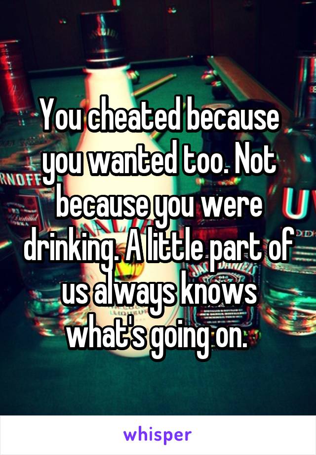 You cheated because you wanted too. Not because you were drinking. A little part of us always knows what's going on. 