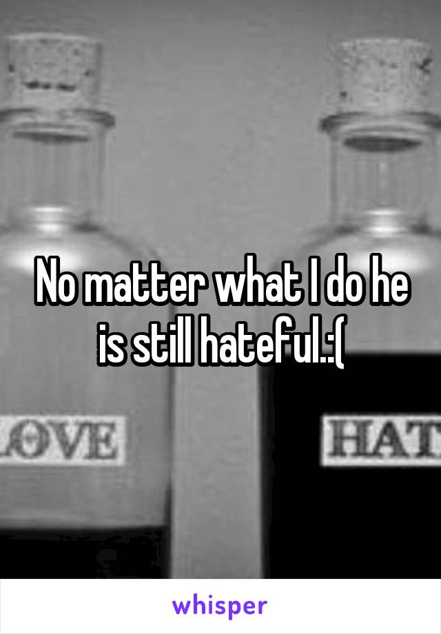 No matter what I do he is still hateful.:(