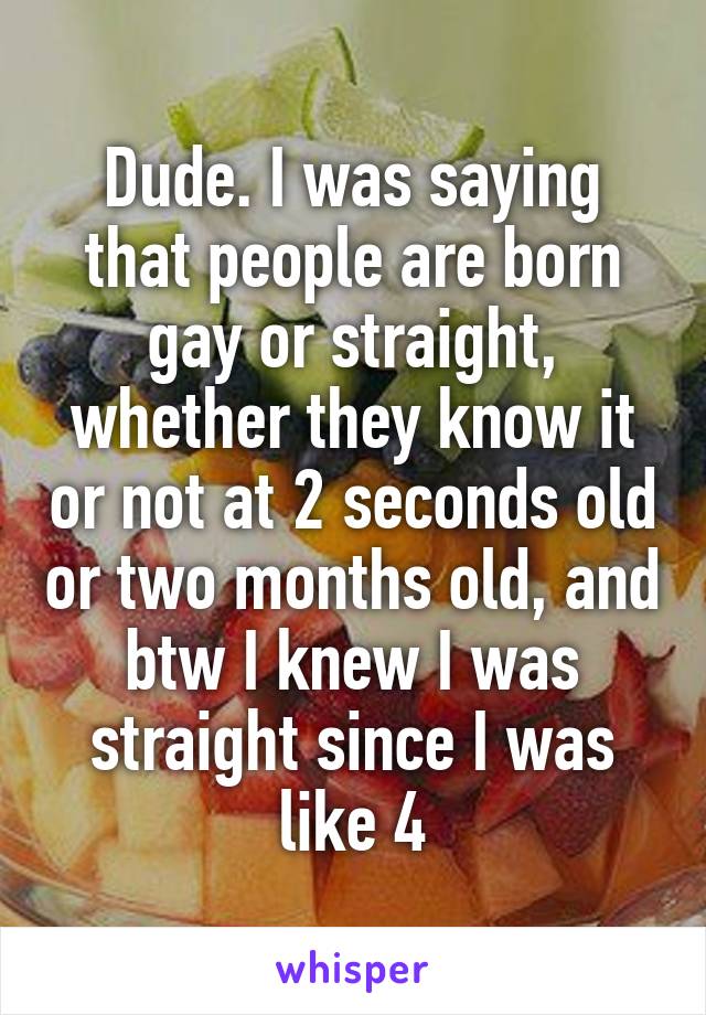 Dude. I was saying that people are born gay or straight, whether they know it or not at 2 seconds old or two months old, and btw I knew I was straight since I was like 4