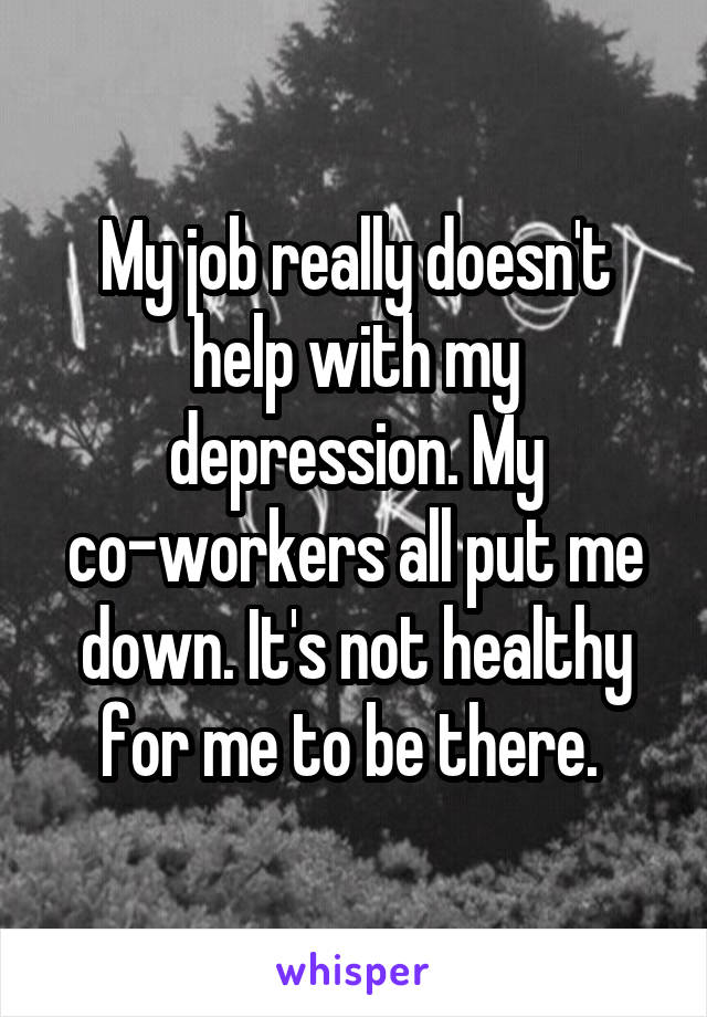 My job really doesn't help with my depression. My co-workers all put me down. It's not healthy for me to be there. 