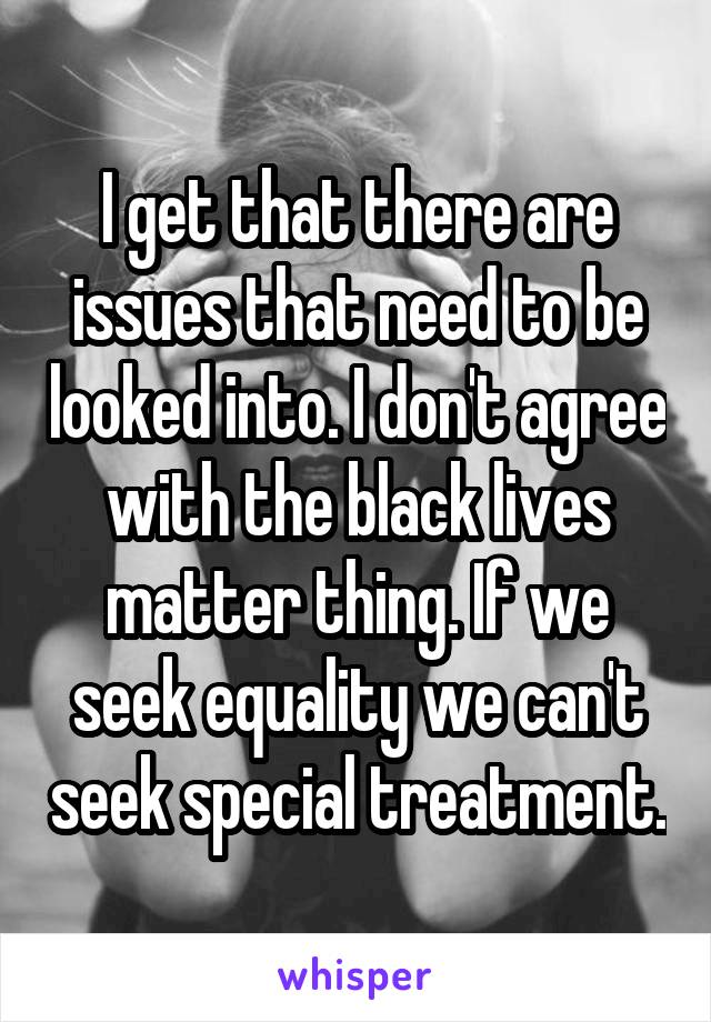 I get that there are issues that need to be looked into. I don't agree with the black lives matter thing. If we seek equality we can't seek special treatment.