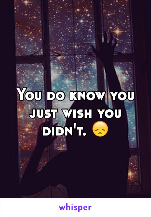 You do know you just wish you didn't. 😞