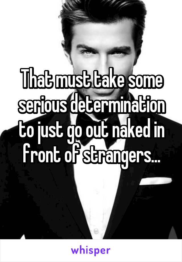 That must take some serious determination to just go out naked in front of strangers...
