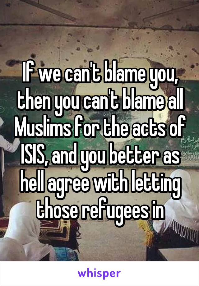 If we can't blame you, then you can't blame all Muslims for the acts of ISIS, and you better as hell agree with letting those refugees in