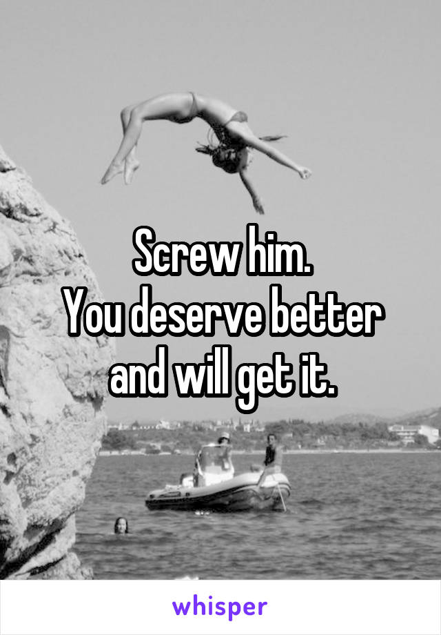 Screw him.
You deserve better and will get it.
