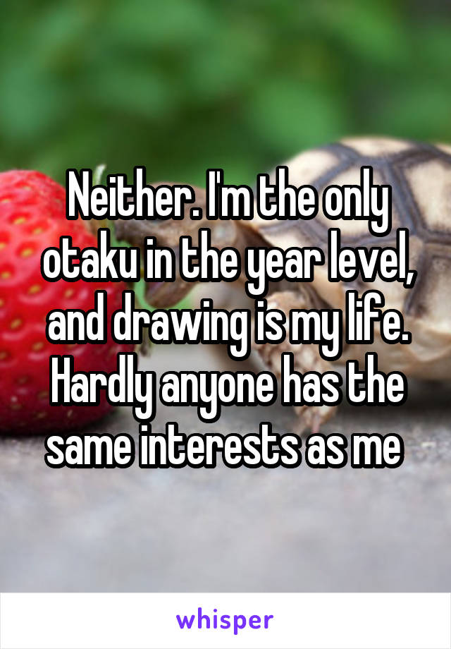 Neither. I'm the only otaku in the year level, and drawing is my life. Hardly anyone has the same interests as me 