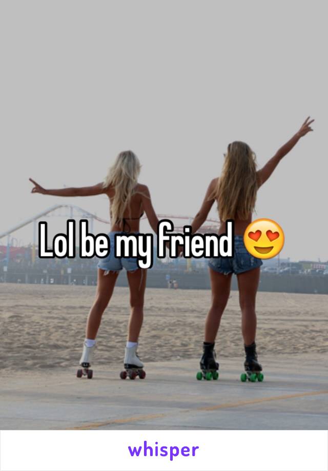 Lol be my friend 😍