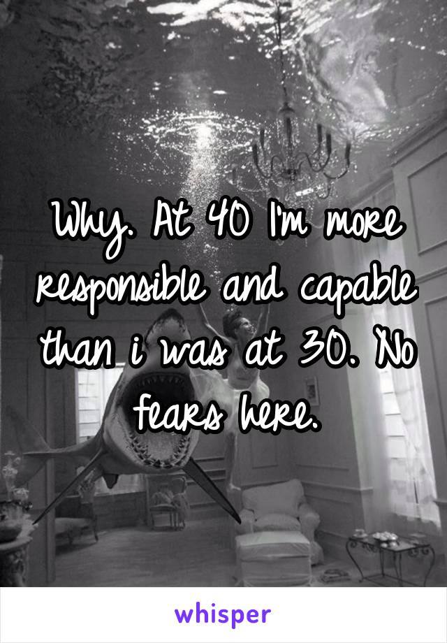 Why. At 40 I'm more responsible and capable than i was at 30. No fears here.