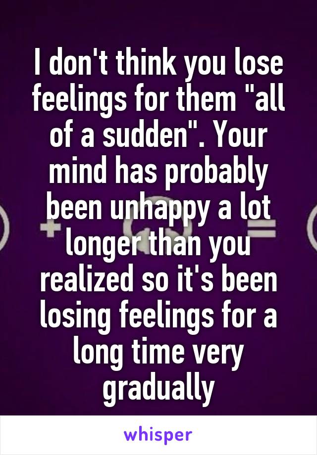 I don't think you lose feelings for them "all of a sudden". Your mind has probably been unhappy a lot longer than you realized so it's been losing feelings for a long time very gradually